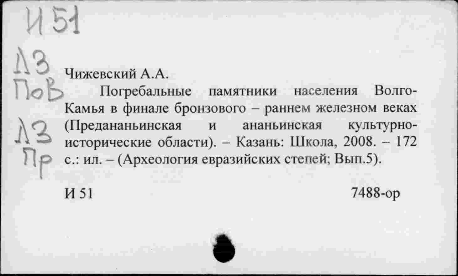 ﻿|\ч
Чижевский А.А.
ПоЬ Погребальные памятники населения Волго-
Камья в финале бронзового - раннем железном веках
À2
(Предананьинская и ананьинская культурноисторические области). - Казань: Школа, 2008. - 172 с.: ил. - (Археология евразийских степей; Вып.5).
И51
7488-ор